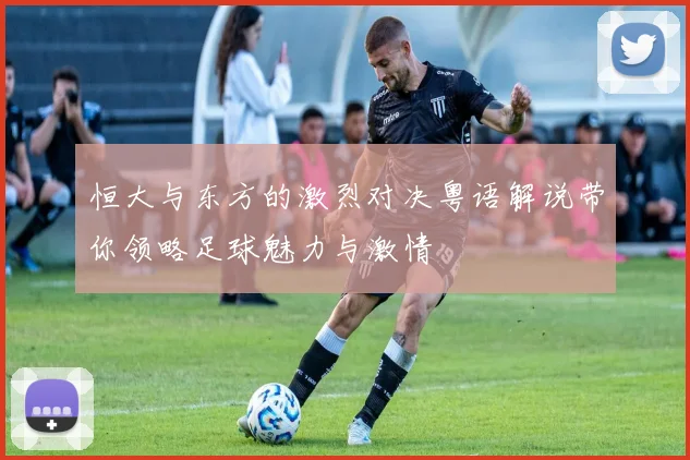 恒大与东方的激烈对决粤语解说带你领略足球魅力与激情