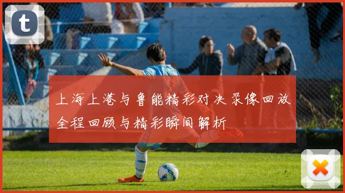 上海上港与鲁能精彩对决录像回放全程回顾与精彩瞬间解析