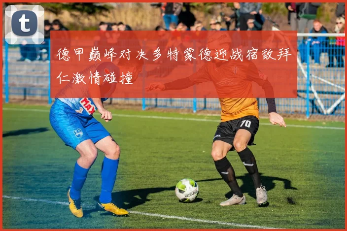 德甲巅峰对决多特蒙德迎战宿敌拜仁激情碰撞