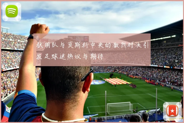 秋明队与莫斯科中央的激烈对决引发足球迷热议与期待