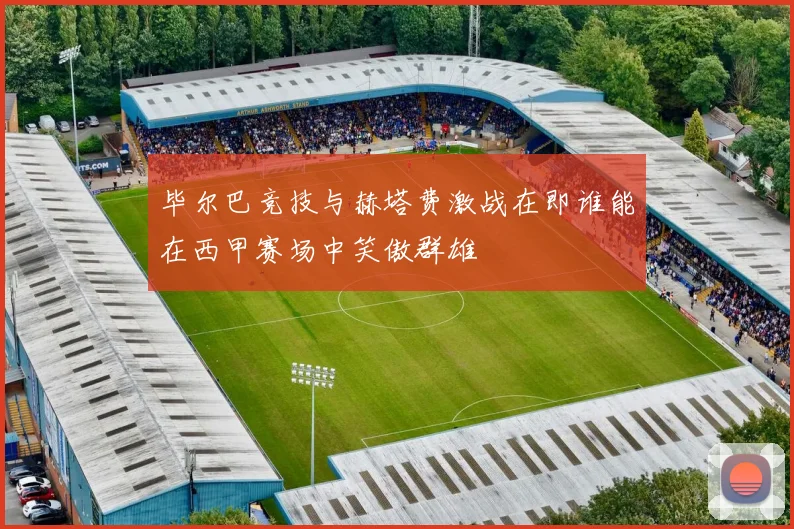 毕尔巴竞技与赫塔费激战在即谁能在西甲赛场中笑傲群雄
