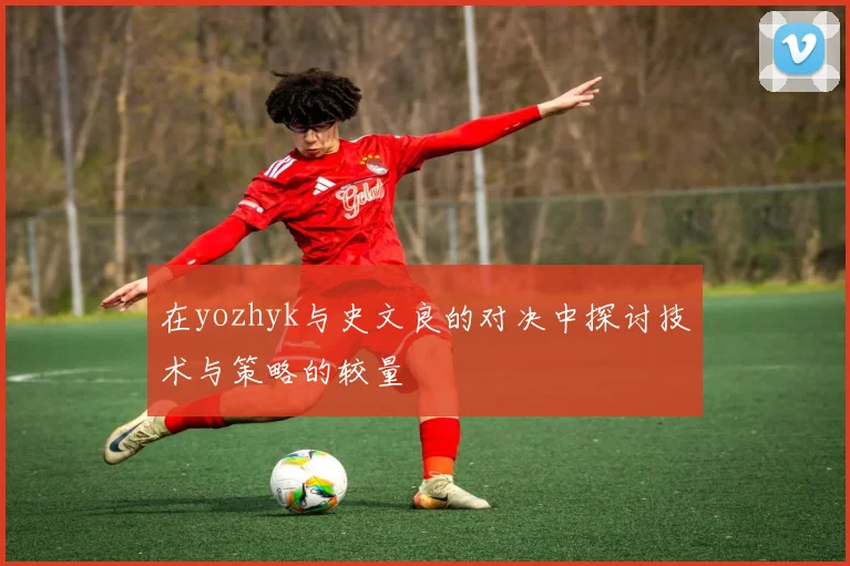 在yozhyk与史文良的对决中探讨技术与策略的较量