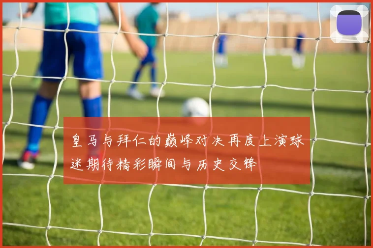 皇马与拜仁的巅峰对决再度上演球迷期待精彩瞬间与历史交锋