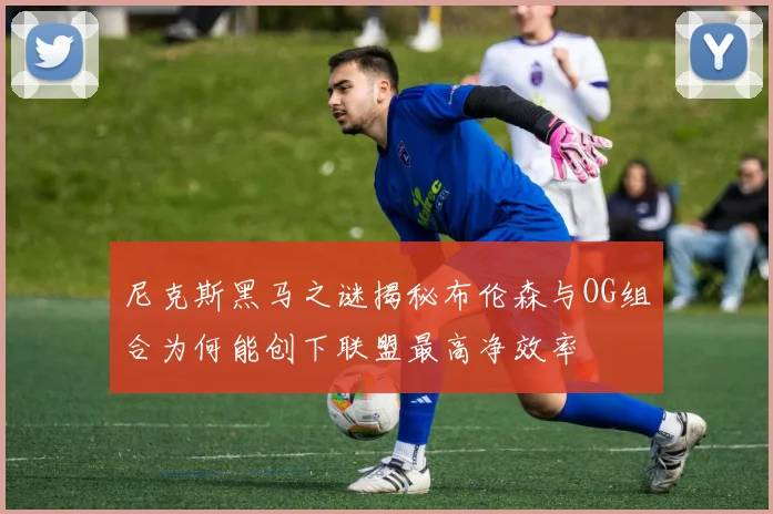 尼克斯黑马之谜揭秘布伦森与OG组合为何能创下联盟最高净效率