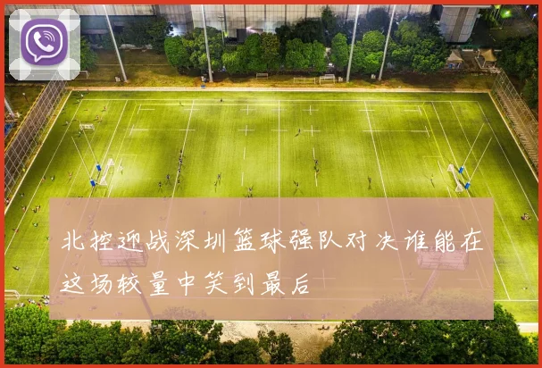 北控迎战深圳篮球强队对决谁能在这场较量中笑到最后