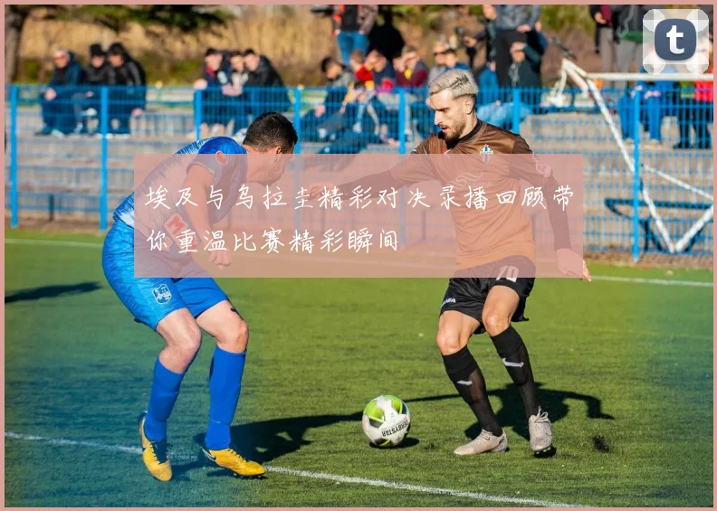 埃及与乌拉圭精彩对决录播回顾带你重温比赛精彩瞬间