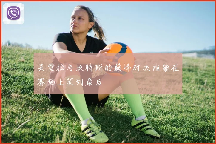 吴雪松与坎特斯的巅峰对决谁能在赛场上笑到最后